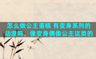 怎么做公主蛋糕 有变身系列的动漫吗，像变身偶像公主这类的